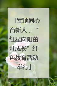 军地同心育新人，“红星向阳茁壮成长”红色教育活动举行